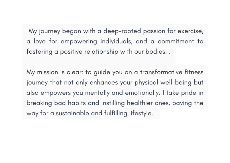 My journey began with a deep rooted passion for exercise a love for empowering individuals and a commitment to fostering a positive relationship with our bodies My mission is clear to guide you on a transformative fitness journey that not only enhances your physical well being but also empowers you mentally and emotionally I take pride in breaking bad habits and instilling healthier ones paving the way for a sustainable and fulfilling lifestyle